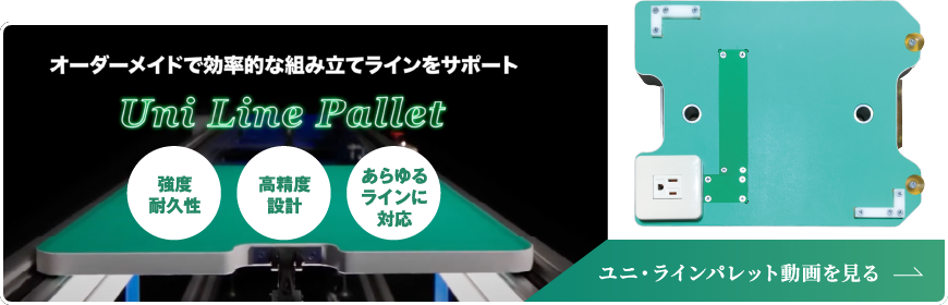 オーダーメイドで効率的な組み立てラインをサポート Uni Line Pallet／強度耐久性／高精度設計／あらゆるラインに対応／ユニ・ラインパレット動画を見る